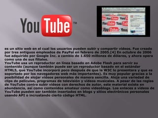 es un sitio web en el cual los usuarios pueden subir y compartir vídeos. Fue creado
por tres antiguos empleados de PayPal en febrero de 2005.[4] En octubre de 2006
fue adquirido por Google Inc. a cambio de 1.650 millones de dólares, y ahora opera
como una de sus filiales.
YouTube usa un reproductor en línea basado en Adobe Flash para servir su
contenido (aunque también puede ser un reproductor basado en el estándar
HTML5, que YouTube incorporó poco después de que la W3C lo presentara y que es
soportado por los navegadores web más importantes). Es muy popular gracias a la
posibilidad de alojar vídeos personales de manera sencilla. Aloja una variedad de
clips de películas, programas de televisión y vídeos musicales. A pesar de las reglas
de YouTube contra subir vídeos con derechos de autor, este material existe en
abundancia, así como contenidos amateur como videoblogs. Los enlaces a vídeos de
YouTube pueden ser también insertados en blogs y sitios electrónicos personales
usando API o incrustando cierto código HTML.
 
