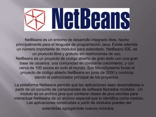 NetBeans es un entorno de desarrollo integrado libre, hecho
principalmente para el lenguaje de programación Java. Existe además
un número importante de módulos para extenderlo. NetBeans IDE, es
          un producto libre y gratuito sin restricciones de uso.
NetBeans es un proyecto de código abierto de gran éxito con una gran
  base de usuarios, una comunidad en constante crecimiento, y con
  cerca de 100 socios en todo el mundo. Sun MicroSystems fundó el
   proyecto de código abierto NetBeans en junio de 2000 y continúa
           siendo el patrocinador principal de los proyectos.
La plataforma Netbeans permite que las aplicaciones sean desarrolladas a
 partir de un conjunto de componentes de software llamados módulos . Un
    modulo es un archivo java que contiene clases de java escritas para
interactuar Netbeans de un archivo especial que lo identifica como modulo.
         Las aplicaciones construidas a partir de módulos pueden ser
                  extendidas agregándole nuevos módulos.
 