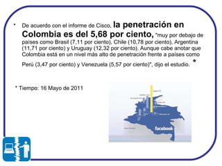 De acuerdo con el informe de Cisco,  la penetración en Colombia es del 5,68 por ciento,  "muy por debajo de países como Brasil (7,11 por ciento), Chile (10,78 por ciento), Argentina (11,71 por ciento) y Uruguay (12,32 por ciento). Aunque cabe anotar que Colombia está en un nivel más alto de penetración frente a países como Perú (3,47 por ciento) y Venezuela (5,57 por ciento)", dijo el estudio.  * * Tiempo: 16 Mayo de 2011 