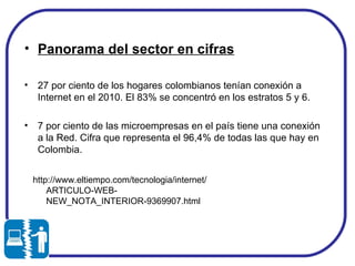 Panorama del sector en cifras 27 por ciento de los hogares colombianos tenían conexión a Internet en el 2010. El 83% se concentró en los estratos 5 y 6.  7 por ciento de las microempresas en el país tiene una conexión a la Red. Cifra que representa el 96,4% de todas las que hay en Colombia.  http://www.eltiempo.com/tecnologia/internet/ARTICULO-WEB-NEW_NOTA_INTERIOR-9369907.html  