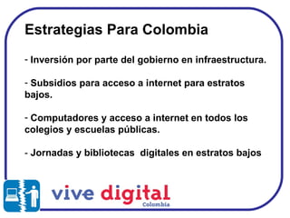 Estrategias Para Colombia Inversión por parte del gobierno en infraestructura. Subsidios para acceso a internet para estratos bajos.  Computadores y acceso a internet en todos los colegios y escuelas públicas. -  Jornadas y bibliotecas  digitales en estratos bajos 
