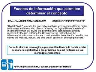 *By Craig Warren Smith, Founder, Digital Divide Institute  Fuentes de información que permiten determinar el concepto “ Digital Divide” refers to the gap between those who can benefit from digital technology and those who cannot. “Closing the Digital Divide” therefore means more than just giving the poor the same technologies already received by the rich. Closing the Divide involves restructuring the telecommunications sectors in each nation so that broadband’s benefits can flow to the masses, not just the elite urban sectors of emerging markets.* DIGITAL DIVIDE ORGANIZATION  http://www.digitaldivide.org/ Formula alianzas estratégicas que permiten llevar a la banda  ancha  de manera significativa a los próximos dos mil millones en los mercados emergentes . 