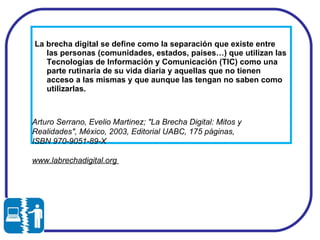 La brecha digital se define como la separación que existe entre las personas (comunidades, estados, países…) que utilizan las Tecnologías de Información y Comunicación (TIC) como una parte rutinaria de su vida diaria y aquellas que no tienen acceso a las mismas y que aunque las tengan no saben como utilizarlas.  Arturo Serrano, Evelio Martinez; "La Brecha Digital: Mitos y Realidades", México, 2003, Editorial UABC, 175 páginas, ISBN 970-9051-89-X  www.labrechadigital.org  