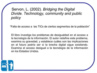 Servon, L. (2002).  Bridging the Digital Divide. Technology, community and public policy   “ Falta de acceso a  las TICs de ciertos segmentos de la población” El libro investiga los problemas de desigualdad en el acceso a la tecnología de la información. El autor redefine este problema, examina su gravedad, y establece cuáles son las implicaciones en el futuro podría ser si la brecha digital sigue existiendo. Examina el acceso desigual a la tecnología de la información en los Estados Unidos. 