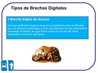 Tipos de Brechas Digitales  1.Brecha Digital de Acceso Este tipo de Brecha Digital se basa en la posibilidad o bien la dificultad que una persona puede llegar a tener para disponer de una computadora conectada al Internet, de igual forma incluye lo que son las redes avanzadas como tener servidores. 