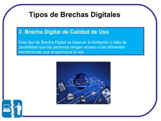Tipos de Brechas Digitales  3 .Brecha Digital de Calidad de Uso Este tipo de Brecha Digital se basa en la limitación o falta de posibilidad que las personas tengan acceso a las diferentes herramientas que proporciona la red.  