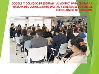 GOOGLE Y COLNODO PRESENTAN “JUVENTIC” PARA CERRAR LA
BRECHA DEL CONOCIMIENTO DIGITAL Y LIBERAR EL POTENCIAL
TECNOLÓGICO DE COLOMBIA
Google presentó junto a Colnodo “JuvenTIC”, una iniciativa de
educación en fortalecimiento de competencias TIC para
aumentar las oportunidades educativas y laborales de jóvenes
en Colombia, con la cual busca aportar para que el país pueda
liberar su gran potencial web.
 