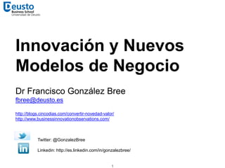 Innovación y Nuevos
Modelos de Negocio
Dr Francisco González Bree
fbree@deusto.es
http://blogs.cincodias.com/convertir-novedad-valor/
http://www.businessinnovationobservations.com/
Twitter: @GonzalezBree
Linkedin: http://es.linkedin.com/in/gonzalezbree/
1
 