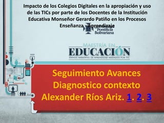 Seguimiento Avances
Diagnostico contexto
Alexander Ríos Ariz. 1. 2. 3
Impacto de los Colegios Digitales en la apropiación y uso
de las TICs por parte de los Docentes de la Institución
Educativa Monseñor Gerardo Patiño en los Procesos
Enseñanza - Aprendizaje
 