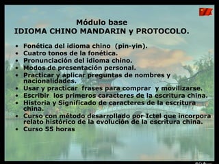 El Gobierno Chino calcula que 100 millones de extranjeros estudiarán chino mandarín para el año 2010Programa de Estudios  sobre CHINA. Cursos que imparte el Instituto ICTEL.China: Visión Global deSu Economía.China: Visión Histórica comoPotencia MundialChina:  Cultura, Arte y FilosofíaDe VidaMódulos BaseIdioma Chino: Fonética, Escritura y Protocolo 