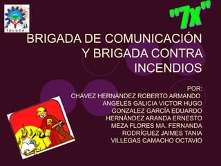 BRIGADA DE COMUNICACIÓN
       Y BRIGADA CONTRA
              INCENDIOS
                                     POR:
     CHÁVEZ HERNÁNDEZ ROBERTO ARMANDO
             ANGELES GALICIA VICTOR HUGO
               GONZALEZ GARCÍA EDUARDO
              HERNÁNDEZ ARANDA ERNESTO
               MEZA FLORES MA. FERNANDA
                   RODRÍGUEZ JAIMES TANIA
               VILLEGAS CAMACHO OCTAVIO
 