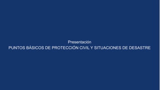 Presentación
PUNTOS BÁSICOS DE PROTECCIÓN CIVIL Y SITUACIONES DE DESASTRE
 