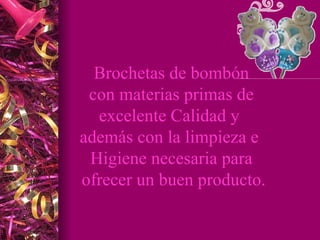 Brochetas de bombón con materias primas de excelente Calidad y además con la limpieza e Higiene necesaria para ofrecer un buen producto.