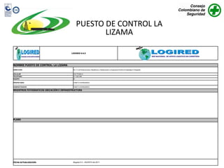PUESTO DE CONTROL LA
                                                       LIZAMA

                                          LOGIRED S.A.S




NOMBRE PUESTO DE CONTROL: LA LIZAMA
DIRECCION                                  Km. 5 via Panamericana, Residencia y Restaurante La Esperanza frente al hospedaje El Brigadier.

CELULAR                                    318 775 89 31
TELEFONO                                   311 222 480
EQUIPO                                     SI

PROPIETARIO                                YANETH HERNANDEZ

ADMINISTRADOR                              YANETH HERNANDEZ

REGISTROS FOTOGRAFICOS UBICACIÓN E INFRAESTRUCTURA




PLANO




FECHA ACTUALIZACION:                       Bogota D.C., AGOSTO de 2011
 