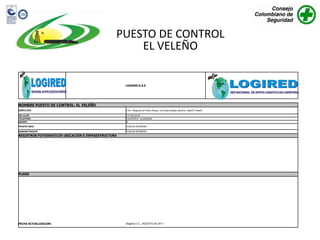 PUESTO DE CONTROL
                                                     EL VELEÑO

                                                     LOGIRED S.A.S




NOMBRE PUESTO DE CONTROL: EL VELEÑO
DIRECCION                                            3 Km. Despues de Puerto Araujo, via Costa costado derecho, Hotel El Veleño.

CELULAR                                              317 423 34 20
TELEFONO                                             3132187814 - (4) 8340332
EQUIPO                                               SI

PROPIETARIO                                          YORLEN HERREÑO

ADMINISTRADOR                                        YORLEN HERREÑO
REGISTROS FOTOGRAFICOS UBICACIÓN E INFRAESTRUCTURA




PLANO




FECHA ACTUALIZACION:                                 Bogota D.C., AGOSTO de 2011
 