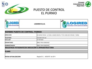 PUESTO DE CONTROL
                                 EL PURNIO

                              LOGIRED S.A.S.




NOMBRE PUESTO DE CONTROL: PURNIO
DIRECCION                        en sentido Honda - La Costa, costado derecho. 10 km antes de la Dorada - Caldas

TELEFONO                         318 209 76 45 red
CELULAR                          3114910020

PROPIETARIO                      ISNEL PAVA SANCHEZ

ADMINISTRADOR                    ISNEL PAVA SANCHEZ
REGISTROS FOTOGRAFICOS UBICACIÓN E INFRAESTRUCTURA

PLANO


FECHA ACTUALIZACION:             Bogota D.C., AGOSTO de 2011
 