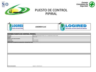 PUESTO DE CONTROL
                                                                PIPIRAL


                                                             LOGIRED S.A.S




NOMBRE PUESTO DE CONTROL PIPIRAL
DIRECCION                                            500 metros antes del peaje de PIPIRAL, an la YE, costado derecho "Hotel El Dorado"
TELEFONO                                             318 712 14 53
AVANTEL
EQUIPO LECTOR CODIGO DE BARRAS                       SI
PROPIETARIO                                          CECILIA CASTRO
ADMINISTRADOR                                        CECILIA CASTRO
REGISTROS FOTOGRAFICOS UBICACIÓN E INFRAESTRUCTURA




FECHA ACTUALIZACION:                                 Bogota D.C., AGOSTO de 2011
 