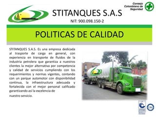STITANQUES S.A.S
                                         NIT: 900.098.150-2


                 POLITICAS DE CALIDAD
STITANQUES S.A.S. Es una empresa dedicada
al trasporte de carga en general, con
experiencia en transporte de fluidos de la
industria petrolera que garantiza a nuestros
clientes la mejor alternativa por competencia
y calidad de servicios cumpliendo con los
requerimientos y normas vigentes, contando
con un parque automotor con disponibilidad
continua, la infraestructura adecuada y
fortalecida con el mejor personal calificado
garantizando así la excelencia de
nuestro servicio.
 