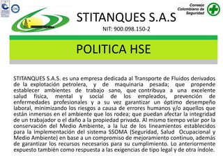 STITANQUES S.A.S
                                   NIT: 900.098.150-2


                        POLITICA HSE
STITANQUES S.A.S. es una empresa dedicada al Transporte de Fluidos derivados
de la explotación petrolera, y de maquinaria pesada; que propende
establecer ambientes de trabajo sano, que contribuya a una excelente
salud física, mental y social de los empleados, prevención de
enfermedades profesionales y a su vez garantizar un óptimo desempeño
laboral, minimizando los riesgos a causa de errores humanos y/o aquellos que
están inmersos en el ambiente que los rodea; que puedan afectar la integridad
de un trabajador o el daño a la propiedad privada. Al mismo tiempo velar por la
conservación del Medio Ambiente, a la luz de los lineamientos establecidos
para la implementación del sistema SSOMA (Seguridad, Salud Ocupacional y
Medio Ambiente) en base a un compromiso de mejoramiento continuo, además
de garantizar los recursos necesarios para su cumplimiento. Lo anteriormente
expuesto también como respuesta a las exigencias de tipo legal y de otra índole.
 