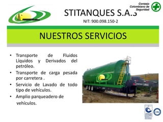 STITANQUES S.A.S
                                 NIT: 900.098.150-2


             NUESTROS SERVICIOS
• Transporte      de   Fluidos
  Líquidos y Derivados del
  petróleo.
• Transporte de carga pesada
  por carretera .
• Servicio de Lavado de todo
  tipo de vehículos.
• Amplio parqueadero de
  vehículos.
 