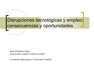 Disrupciones tecnológicas y empleo:
consecuencias y oportunidades
Bruno Estrada López
Economista, adjunto al SG de CCOO.
Fundación Alternativas, 17 de marzo. Madrid
 