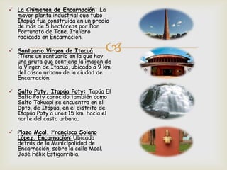 
 La Chimenea de Encarnación: La
mayor planta industrial que tubo
Itapúa fue construida en un predio
de más de 5 hectáreas por Don
Fortunato de Tone. Italiano
radicado en Encarnación.
 Santuario Virgen de Itacuá
:Tiene un santuario en la que hay
una gruta que contiene la imagen de
la Virgen de Itacuá, ubicado a 9 km
del casco urbano de la ciudad de
Encarnación.
 Salto Poty, Itapúa Poty: Tapúa El
Salto Poty conocido también como
Salto Takuapi se encuentra en el
Dpto. de Itapúa, en el distrito de
Itapúa Poty a unos 15 km. hacia el
norte del casto urbano.
 Plaza Mcal. Francisco Solano
López, Encarnación: Ubicada
detrás de la Municipalidad de
Encarnación, sobre la calle Mcal.
José Félix Estigarribia.
 