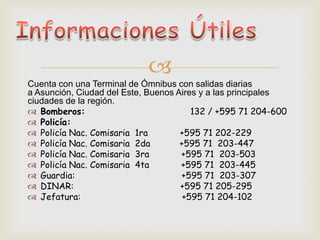 
Cuenta con una Terminal de Ómnibus con salidas diarias
a Asunción, Ciudad del Este, Buenos Aires y a las principales
ciudades de la región.
 Bomberos: 132 / +595 71 204-600
 Policía:
 Policía Nac. Comisaria 1ra +595 71 202-229
 Policía Nac. Comisaria 2da +595 71 203-447
 Policía Nac. Comisaria 3ra +595 71 203-503
 Policía Nac. Comisaria 4ta +595 71 203-445
 Guardia: +595 71 203-307
 DINAR: +595 71 205-295
 Jefatura: +595 71 204-102
 