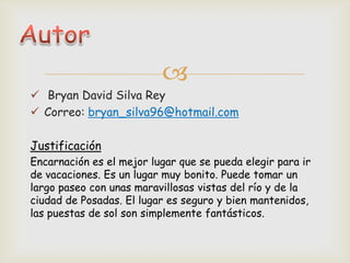 
 Bryan David Silva Rey
 Correo: bryan_silva96@hotmail.com
Justificación
Encarnación es el mejor lugar que se pueda elegir para ir
de vacaciones. Es un lugar muy bonito. Puede tomar un
largo paseo con unas maravillosas vistas del río y de la
ciudad de Posadas. El lugar es seguro y bien mantenidos,
las puestas de sol son simplemente fantásticos.
 