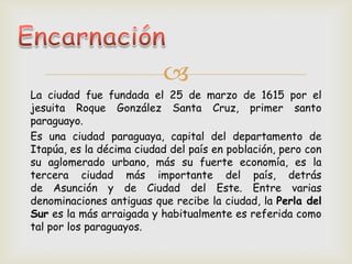 
La ciudad fue fundada el 25 de marzo de 1615 por el
jesuita Roque González Santa Cruz, primer santo
paraguayo.
Es una ciudad paraguaya, capital del departamento de
Itapúa, es la décima ciudad del país en población, pero con
su aglomerado urbano, más su fuerte economía, es la
tercera ciudad más importante del país, detrás
de Asunción y de Ciudad del Este. Entre varias
denominaciones antiguas que recibe la ciudad, la Perla del
Sur es la más arraigada y habitualmente es referida como
tal por los paraguayos.
 