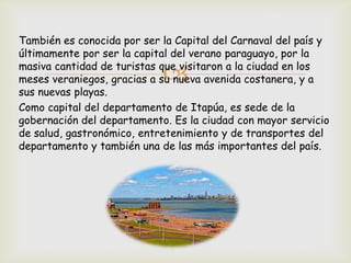
También es conocida por ser la Capital del Carnaval del país y
últimamente por ser la capital del verano paraguayo, por la
masiva cantidad de turistas que visitaron a la ciudad en los
meses veraniegos, gracias a su nueva avenida costanera, y a
sus nuevas playas.
Como capital del departamento de Itapúa, es sede de la
gobernación del departamento. Es la ciudad con mayor servicio
de salud, gastronómico, entretenimiento y de transportes del
departamento y también una de las más importantes del país.
 
