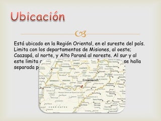 
Está ubicado en la Región Oriental, en el sureste del país.
Limita con los departamentos de Misiones, al oeste;
Caazapá, al norte, y Alto Paraná al noreste. Al sur y al
este limita con la república Argentina, de la que se halla
separada por el río Paraná.
 