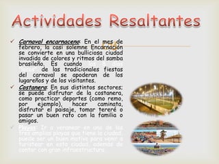  Carnaval encarnaceno: En el mes de
febrero, la casi solemne Encarnación
se convierte en una bulliciosa ciudad
invadida de colores y ritmos del samba
brasileño. Es cuando los 8 días
"locos" de las tradicionales fiestas
del carnaval se apoderan de los
lugareños y de los visitantes.
 Costanera: En sus distintos sectores;
se puede disfrutar de la costanera,
como practicar deportes (como remo,
por ejemplo), hacer caminata,
disfrutar el paisaje, tomar tereré o
pasar un buen rato con la familia o
amigos.
 Playas: Ir a veranear en una de las
tres amplias playas que tiene la ciudad,
puede ser un buen motivo para venir a
turistear en esta ciudad, además de
contar con gran infraestructura.
 