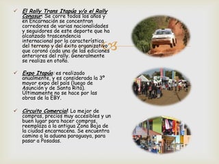 
 El Rally Trans Itapúa y/o el Rally
Conasur: Se corre todos los años y
en Encarnación se concentran
corredores de varias nacionalidades
y seguidores de este deporte que ha
alcanzado trascendencia
internacional por la característica
del terreno y del éxito organizativo
que coronó cada una de las ediciones
anteriores del rally. Generalmente
se realiza en otoño.
 Expo Itapúa: es realizado
anualmente, y es considerada la 3º
mayor expo del país (luego de
Asunción y de Santa Rita).
Últimamente no se hace por las
obras de la EBY.
 Circuito Comercial: Lo mejor de
compras, precios muy accesibles y un
buen lugar para hacer compras,
reemplaza a la antigua Zona Baja de
la ciudad encarnacena. Se encuentra
camino a la aduana paraguaya, para
pasar a Posadas.
 