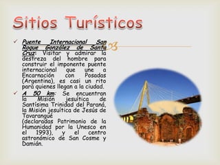  Puente Internacional San
Roque González de Santa
Cruz: Visitar y admirar la
destreza del hombre para
construir el imponente puente
internacional que une a
Encarnación con Posadas
(Argentina), es casi un rito
para quienes llegan a la ciudad.
 A 50 km: Se encuentran
la Misión jesuítica de
Santísima Trinidad del Paraná,
la Misión jesuítica de Jesús de
Tavarangué
(declaradas Patrimonio de la
Humanidad por la Unesco en
el 1993), y el centro
astronómico de San Cosme y
Damián.
 
