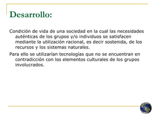 Desarrollo:   Condición de vida de una sociedad en la cual las necesidades auténticas de los grupos y/o individuos se satisfacen mediante la utilización racional, es decir sostenida, de los recursos y los sistemas naturales.  Para ello se utilizarían tecnologías que no se encuentran en contradicción con los elementos culturales de los grupos involucrados. 