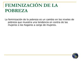 FEMINIZACIÓN DE LA POBREZA La feminización de la pobreza es un cambio en los niveles de pobreza que muestra una tendencia en contra de las mujeres o los hogares a cargo de mujeres. 