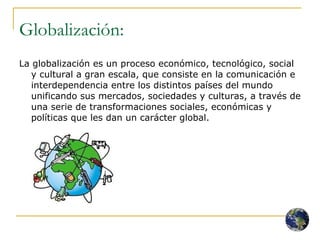 Globalización: La globalización es un proceso económico, tecnológico, social y cultural a gran escala, que consiste en la comunicación e interdependencia entre los distintos países del mundo unificando sus mercados, sociedades y culturas, a través de una serie de transformaciones sociales, económicas y políticas que les dan un carácter global.  