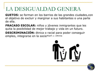 LA DESIGUALDAD GENERA GUETOS:  se forman en los barrios de las grandes ciudades,con el objetivo de excluir y marginar a sus habitantes o una parte de ella. FRACASO ESCOLAR:  niños y jóvenes inmigrantes que les quita la posibilidad de mejor trabajo y vida en un futuro. DESCRIMINACIÓN:  étnica o racial para poder conseguir empleo, integrarse en la sociedad u otros. 