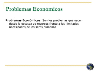 Problemas Economicos Problemas Económicos:  Son los problemas que nacen desde la escasez de recursos frente a las ilimitadas necesidades de los seres humanos 