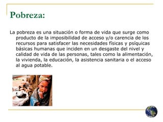 Pobreza:   La pobreza es una situación o forma de vida que surge como producto de la imposibilidad de acceso y/o carencia de los recursos para satisfacer las necesidades físicas y psíquicas básicas humanas que inciden en un desgaste del nivel y calidad de vida de las personas, tales como la alimentación, la vivienda, la educación, la asistencia sanitaria o el acceso al agua potable. 