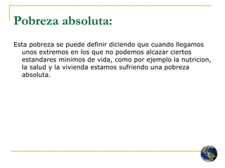 Pobreza absoluta:   Esta pobreza se puede definir diciendo que cuando llegamos unos extremos en los que no podemos alcazar ciertos estandares minimos de vida, como por ejemplo la nutricion, la salud y la vivienda estamos sufriendo una pobreza absoluta.  