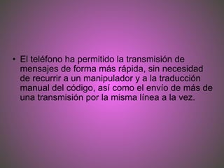 El teléfono ha permitido la transmisión de mensajes de forma más rápida, sin necesidad de recurrir a un manipulador y a la traducción manual del código, así como el envío de más de una transmisión por la misma línea a la vez. 