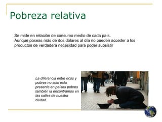 Pobreza relativa La diferencia entre ricos y pobres no solo esta presente en países pobres también la encontramos en las calles de nuestra ciudad. Se mide en relación de consumo medio de cada país.  Aunque poseas más de dos dólares al día no pueden acceder a los productos de verdadera necesidad para poder subsistir 