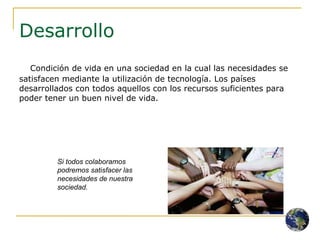 Desarrollo Condición de vida en una sociedad en la cual las necesidades se satisfacen mediante la utilización de tecnología. Los países desarrollados con todos aquellos con los recursos suficientes para poder tener un buen nivel de vida. Si todos colaboramos podremos satisfacer las necesidades de nuestra sociedad. 