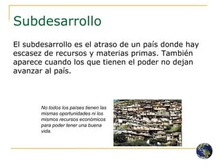 Subdesarrollo El subdesarrollo es el atraso de un país donde hay escasez de recursos y materias primas. También aparece cuando los que tienen el poder no dejan avanzar al país. No todos los países tienen las mismas oportunidades ni los mismos recursos económicos para poder tener una buena vida. 