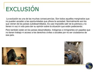 EXCLUSIÓN La exclusión es una de las muchas consecuencias. Son todos aquellos marginados que no pueden acceder a las oportunidades que ofrece la sociedad. Normalmente son los que vienen de los países subdesarrollados. Es casi imposible salir de la pobreza y no tienen ni voz ni voto para dar su opinión sobre la situación que están padeciendo.  Pero también están en los países desarrollados. Indígenas o inmigrantes sin papeles que no tienen trabajo ni acceso a los derechos civiles o sociales por no ser ciudadanos de ese país. 