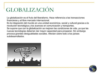GLOBALIZACIÓN La globalización es el fruto del liberalismo. Hace referencia a las transacciones financieras y el libre mercado internacional. Es la integración del mundo en una unidad económica, social y cultural gracias a la revolución tecnológica y los avances en comunicación y transportes.  Se supone que con la globalización se mejoran las condiciones de vida, ya que las nuevas tecnologías deberían dar mayor capacidad para prosperar. Sin embargo provoca grandes desigualdades sociales. Afectan sobre todo a los países subdesarrollados.  