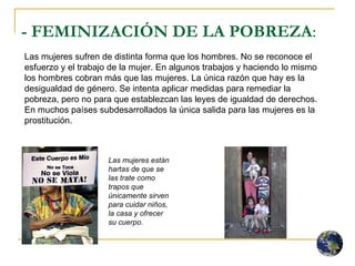 - FEMINIZACIÓN DE LA POBREZA :  Las mujeres están hartas de que se las trate como trapos que únicamente sirven para cuidar niños, la casa y ofrecer su cuerpo. Las mujeres sufren de distinta forma que los hombres. No se reconoce el esfuerzo y el trabajo de la mujer. En algunos trabajos y haciendo lo mismo los hombres cobran más que las mujeres. La única razón que hay es la desigualdad de género. Se intenta aplicar medidas para remediar la pobreza, pero no para que establezcan las leyes de igualdad de derechos. En muchos países subdesarrollados la única salida para las mujeres es la prostitución. 