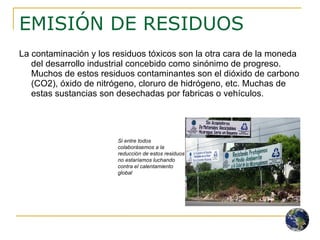 EMISIÓN DE RESIDUOS  La contaminación y los residuos tóxicos son la otra cara de la moneda del desarrollo industrial concebido como sinónimo de progreso. Muchos de estos residuos contaminantes son el dióxido de carbono (CO2), óxido de nitrógeno, cloruro de hidrógeno, etc. Muchas de estas sustancias son desechadas por fabricas o vehículos. Si entre todos colaborásemos a la reducción de estos residuos no estaríamos luchando contra el calentamiento global  