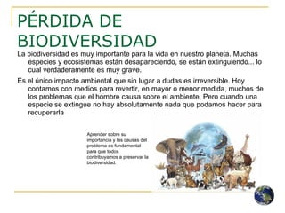 PÉRDIDA DE BIODIVERSIDAD La biodiversidad es muy importante para la vida en nuestro planeta. Muchas especies y ecosistemas están desapareciendo, se están extinguiendo... lo cual verdaderamente es muy grave.  Es el único impacto ambiental que sin lugar a dudas es irreversible. Hoy contamos con medios para revertir, en mayor o menor medida, muchos de los problemas que el hombre causa sobre el ambiente. Pero cuando una especie se extingue no hay absolutamente nada que podamos hacer para recuperarla Aprender sobre su importancia y las causas del problema es fundamental para que todos contribuyamos a preservar la biodiversidad. 